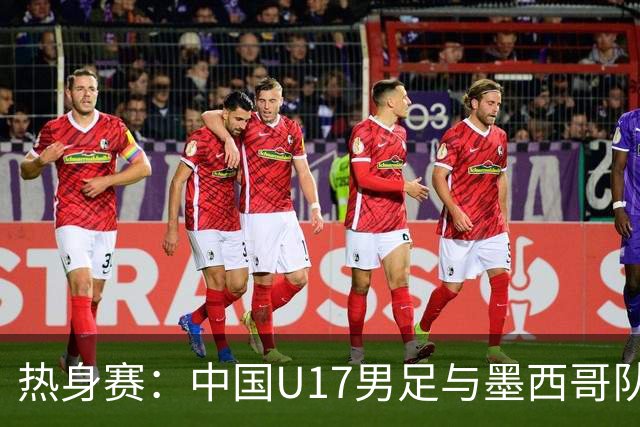 热身赛：中国U17男足与墨西哥队的较量可谓一场“战斗