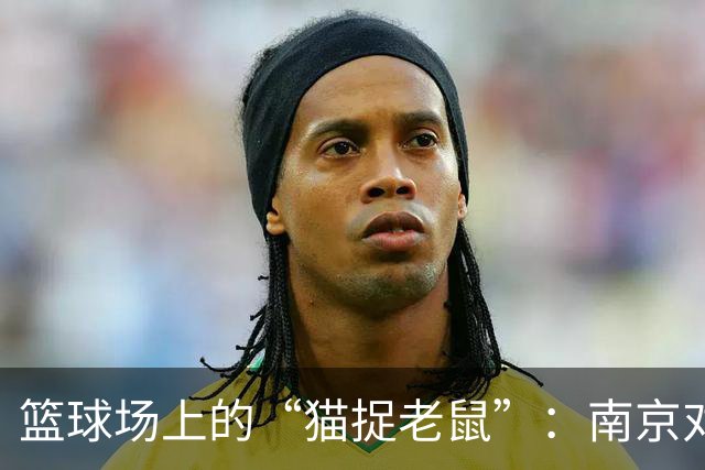 篮球场上的“猫捉老鼠”：南京对决深圳的半场大戏